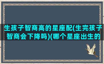 生孩子智商高的星座配(生完孩子智商会下降吗)(哪个星座出生的孩子智商最高)