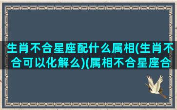 生肖不合星座配什么属相(生肖不合可以化解么)(属相不合星座合能在一起吗)