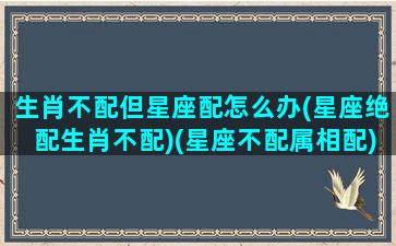 生肖不配但星座配怎么办(星座绝配生肖不配)(星座不配属相配)