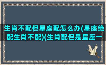 生肖不配但星座配怎么办(星座绝配生肖不配)(生肖配但是星座一点都不配)