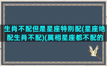 生肖不配但是星座特别配(星座绝配生肖不配)(属相星座都不配的两个人能幸福吗)