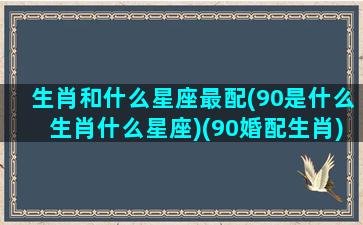 生肖和什么星座最配(90是什么生肖什么星座)(90婚配生肖)