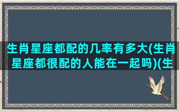 生肖星座都配的几率有多大(生肖星座都很配的人能在一起吗)(生肖和星座都是绝配)