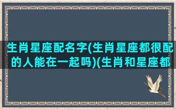 生肖星座配名字(生肖星座都很配的人能在一起吗)(生肖和星座都是绝配)