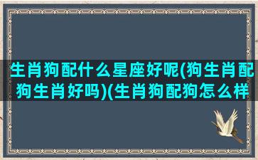 生肖狗配什么星座好呢(狗生肖配狗生肖好吗)(生肖狗配狗怎么样)