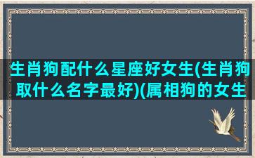 生肖狗配什么星座好女生(生肖狗取什么名字最好)(属相狗的女生和什么属相最佳)