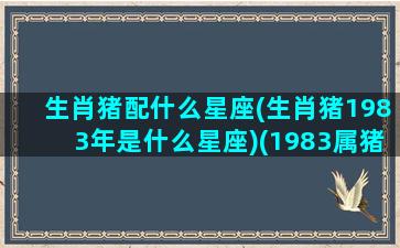 生肖猪配什么星座(生肖猪1983年是什么星座)(1983属猪跟什么属相婚配)