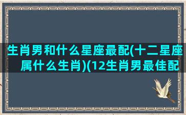 生肖男和什么星座最配(十二星座属什么生肖)(12生肖男最佳配偶)