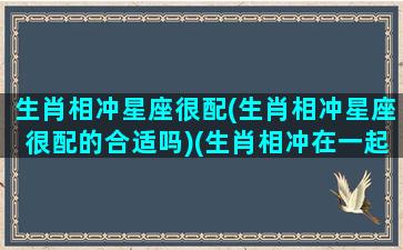 生肖相冲星座很配(生肖相冲星座很配的合适吗)(生肖相冲在一起)