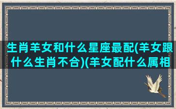 生肖羊女和什么星座最配(羊女跟什么生肖不合)(羊女配什么属相最好属相顺序)