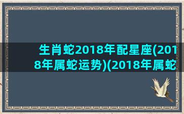 生肖蛇2018年配星座(2018年属蛇运势)(2018年属蛇是什么命运)