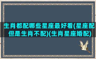 生肖都配哪些星座最好看(星座配但是生肖不配)(生肖星座婚配)