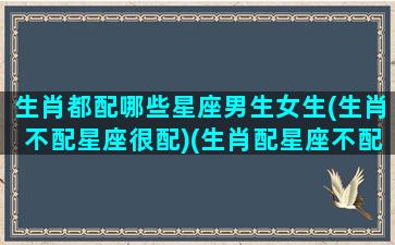 生肖都配哪些星座男生女生(生肖不配星座很配)(生肖配星座不配怎么办)