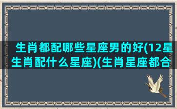 生肖都配哪些星座男的好(12星生肖配什么星座)(生肖星座都合适的人)