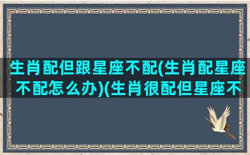 生肖配但跟星座不配(生肖配星座不配怎么办)(生肖很配但星座不合)