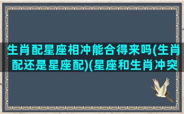 生肖配星座相冲能合得来吗(生肖配还是星座配)(星座和生肖冲突)