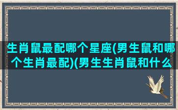 生肖鼠最配哪个星座(男生鼠和哪个生肖最配)(男生生肖鼠和什么最配对)