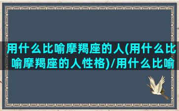 用什么比喻摩羯座的人(用什么比喻摩羯座的人性格)/用什么比喻摩羯座的人(用什么比喻摩羯座的人性格)-我的网站