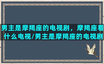 男主是摩羯座的电视剧，摩羯座看什么电视/男主是摩羯座的电视剧，摩羯座看什么电视-我的网站