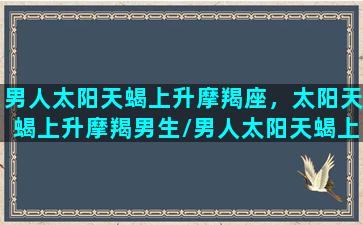 男人太阳天蝎上升摩羯座，太阳天蝎上升摩羯男生/男人太阳天蝎上升摩羯座，太阳天蝎上升摩羯男生-我的网站