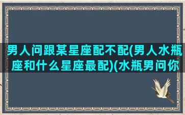 男人问跟某星座配不配(男人水瓶座和什么星座最配)(水瓶男问你问题)