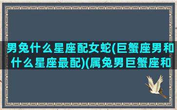 男兔什么星座配女蛇(巨蟹座男和什么星座最配)(属兔男巨蟹座和什么属相最配)