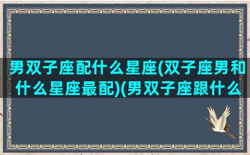 男双子座配什么星座(双子座男和什么星座最配)(男双子座跟什么星座最配)