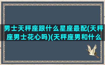 男士天秤座跟什么星座最配(天秤座男士花心吗)(天秤座男和什么星座最配做夫妻)