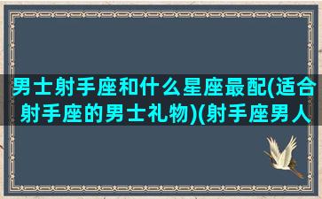 男士射手座和什么星座最配(适合射手座的男士礼物)(射手座男人和什么星座最配)