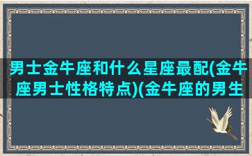 男士金牛座和什么星座最配(金牛座男士性格特点)(金牛座的男生与什么星座配)