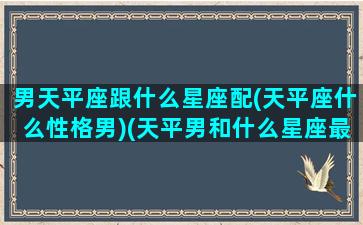 男天平座跟什么星座配(天平座什么性格男)(天平男和什么星座最般配)