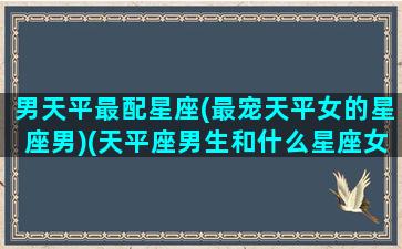 男天平最配星座(最宠天平女的星座男)(天平座男生和什么星座女生最配)