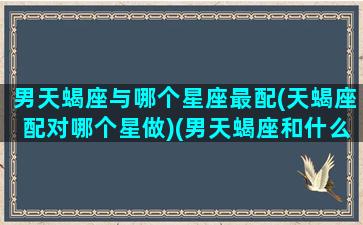 男天蝎座与哪个星座最配(天蝎座配对哪个星做)(男天蝎座和什么星座配)