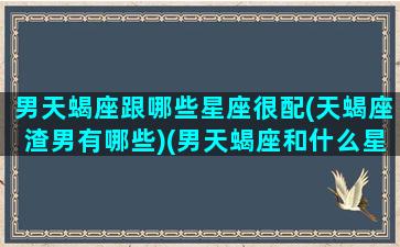 男天蝎座跟哪些星座很配(天蝎座渣男有哪些)(男天蝎座和什么星座最配做夫妻)