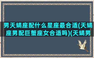 男天蝎座配什么星座最合适(天蝎座男配巨蟹座女合适吗)(天蝎男搭配什么星座)