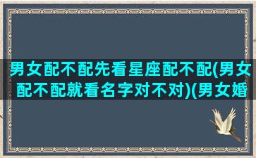 男女配不配先看星座配不配(男女配不配就看名字对不对)(男女婚配看属相还是星座)