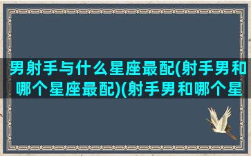 男射手与什么星座最配(射手男和哪个星座最配)(射手男和哪个星座最般配)