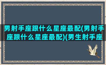 男射手座跟什么星座最配(男射手座跟什么星座最配)(男生射手座和什么星座最配对)