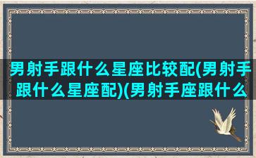 男射手跟什么星座比较配(男射手跟什么星座配)(男射手座跟什么星座最配)