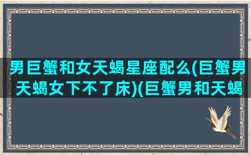 男巨蟹和女天蝎星座配么(巨蟹男天蝎女下不了床)(巨蟹男和天蝎女真的合适吗)