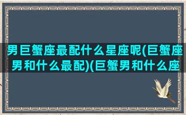 男巨蟹座最配什么星座呢(巨蟹座男和什么最配)(巨蟹男和什么座最配对)