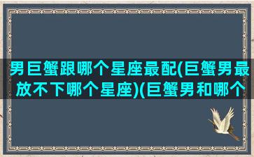 男巨蟹跟哪个星座最配(巨蟹男最放不下哪个星座)(巨蟹男和哪个星座配对)