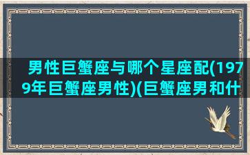 男性巨蟹座与哪个星座配(1979年巨蟹座男性)(巨蟹座男和什么星座)