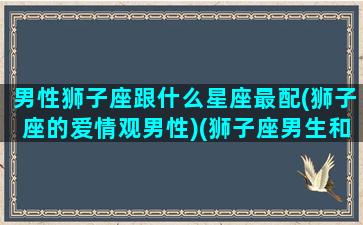 男性狮子座跟什么星座最配(狮子座的爱情观男性)(狮子座男生和什么星座男生最配)