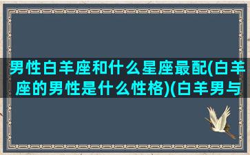 男性白羊座和什么星座最配(白羊座的男性是什么性格)(白羊男与什么星座最般配)