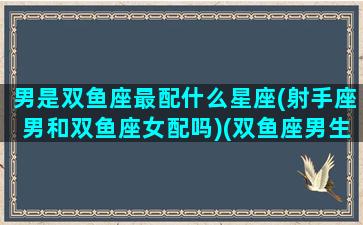 男是双鱼座最配什么星座(射手座男和双鱼座女配吗)(双鱼座男生和射手星座女生最配)