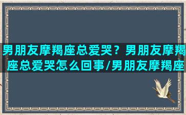 男朋友摩羯座总爱哭？男朋友摩羯座总爱哭怎么回事/男朋友摩羯座总爱哭？男朋友摩羯座总爱哭怎么回事-我的网站