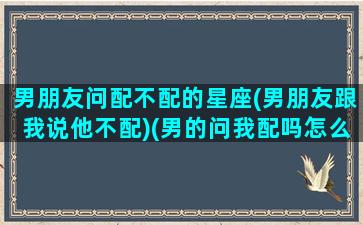 男朋友问配不配的星座(男朋友跟我说他不配)(男的问我配吗怎么幽默回答)