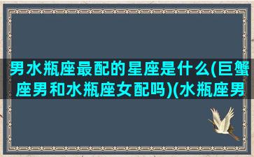 男水瓶座最配的星座是什么(巨蟹座男和水瓶座女配吗)(水瓶座男生和巨蟹座女生合适吗)