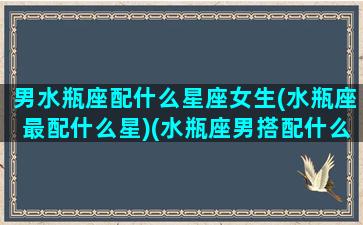 男水瓶座配什么星座女生(水瓶座最配什么星)(水瓶座男搭配什么星座女)